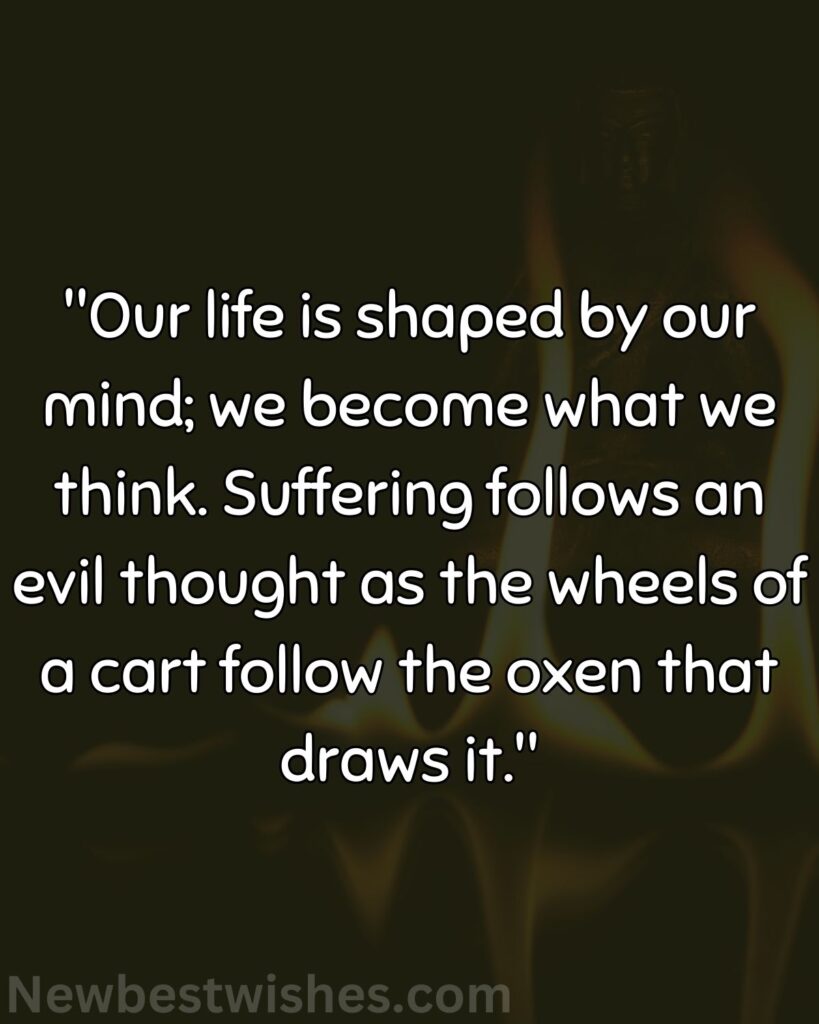 38 Our life is shaped by our mind we become what we think. Suffering follows an evil thought as the wheels of a cart follow the oxen that draws it